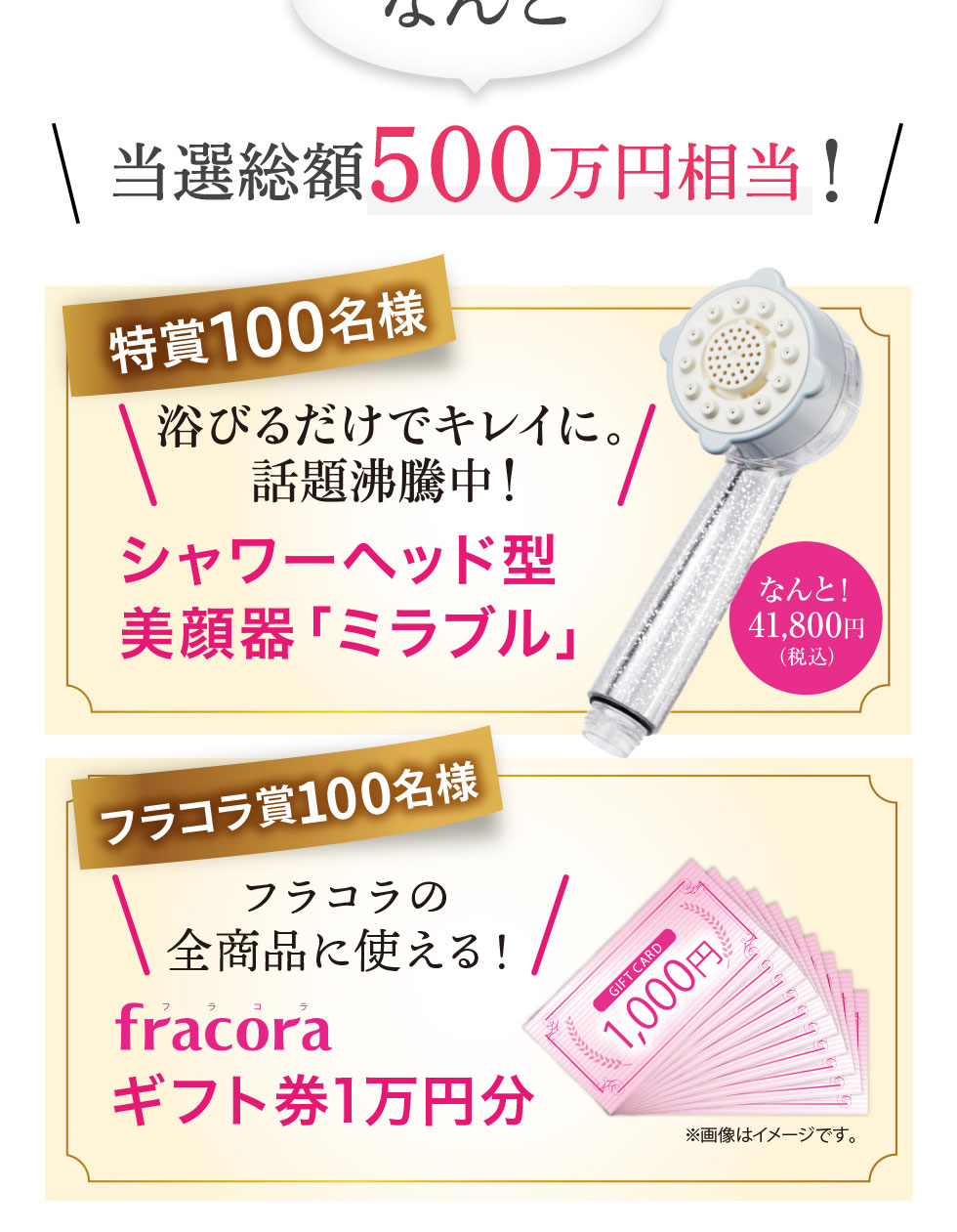 特賞100名様 浴びるだけでキレイに。話題沸騰中!シャワーヘッド型美顔器「ミラブル」。フラコラ賞100名様 フラコラ全商品に使えるフラコラギフト券1万円分