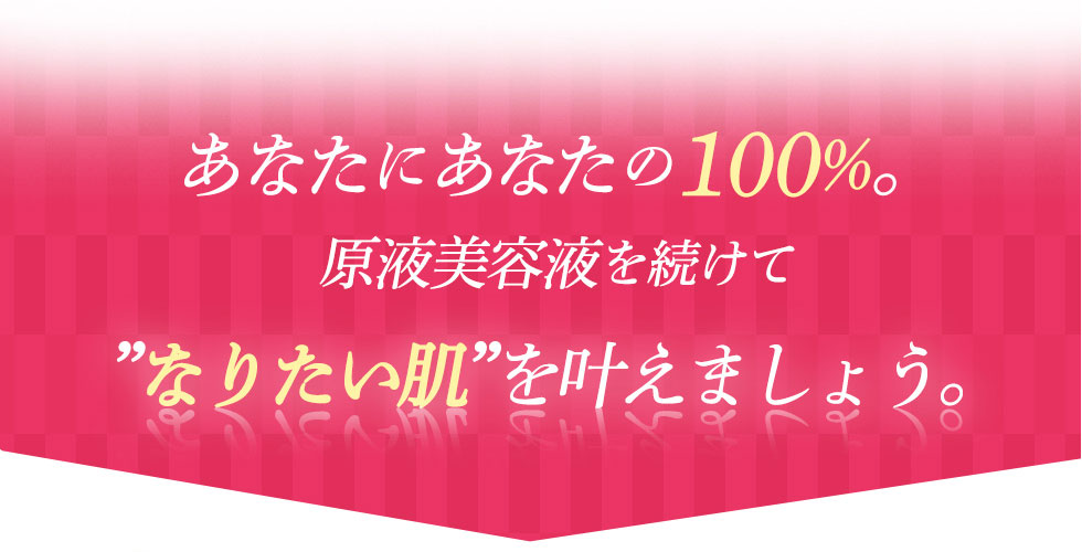 あなたにあなたの100%。原液美容液を続けて「なりたい肌」を叶えましょう。