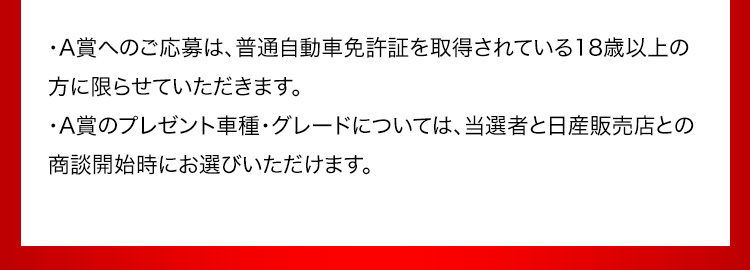 A賞へのご応募は、普通自動車免許証を取得されている18歳以上の方に限らせていただきます。 A賞のプレゼント車種・グレードについては、当選者と日産販売店との商談開始時にお選びいただけます。