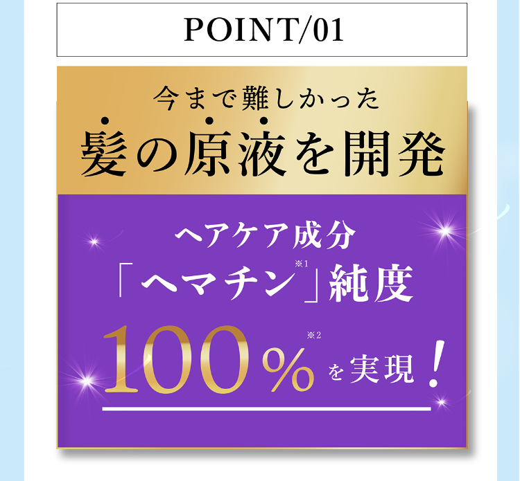 POINT/01 今まで難しかった髪の原液を開発 ヘアケア成分 「ヘマチン」純度100%を実現！