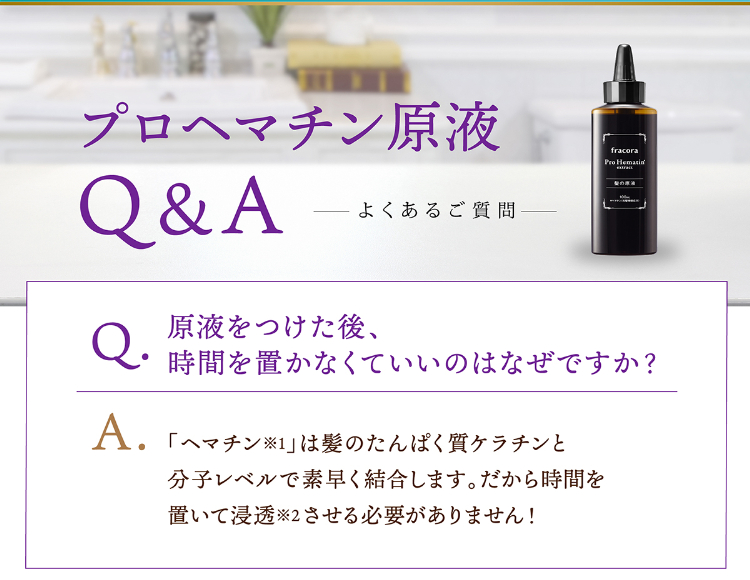 プロヘマチン原液Q&A よくあるご質問 Q.原液をつけた後、時間を置かなくていいのはなぜですか？ A.「ヘマチン※1」は髪のたんぱく質ケラチンと分子レベルで素早く結合します。だから時間を置いて浸透※2させる必要がありません！