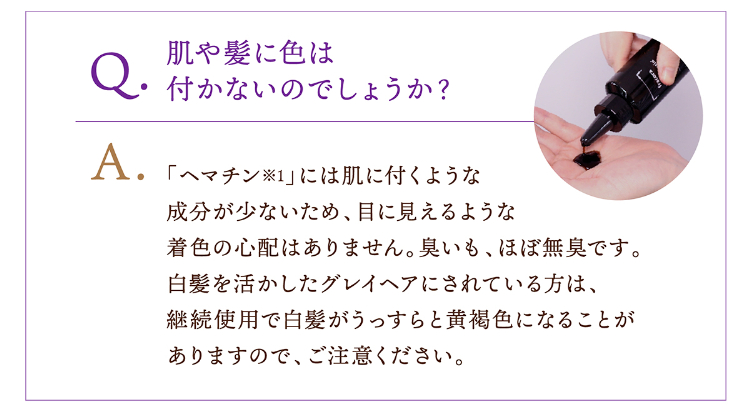 Q.肌や髪に色は付かないのでしょうか？A.「ヘマチン※1」には肌に付くような成分が少ないため、目に見えるような着色の心配はありません。臭いも、ほぼ無臭です。白髪を活かしたグレイヘアにされている方は、継続使用で白髪がうっすらと黄褐色になることがありますので、ご注意ください。