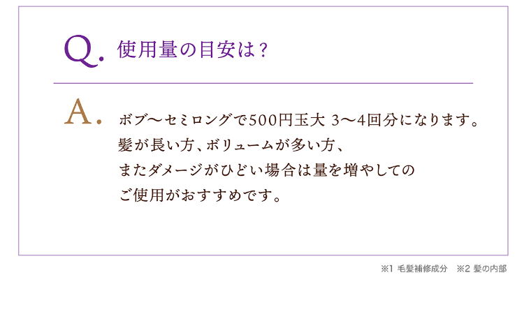 Q.使用量の目安は？A.ボブ〜セミロングで500円玉大 3～4回分になります。髪が長い方、ボリュームが多い方、またダメージがひどい場合は量を増やしてのご使用がおすすめです。