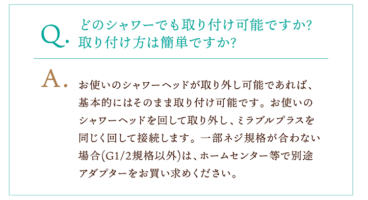 Q.どのシャワーでも取り付け可能ですか?取り付け方は簡単ですか? A.お使いのシャワーヘッドが取り外し可能であれば、基本的にはそのまま取り付け可能です。 お使いのシャワーヘッドを回して取り外し、ミラブルプラスを同じく回して接続します。 一部ネジ規格が合わない場合(G1/2規格以外)は、ホームセンター等で別途アダプターをお買い求めください。