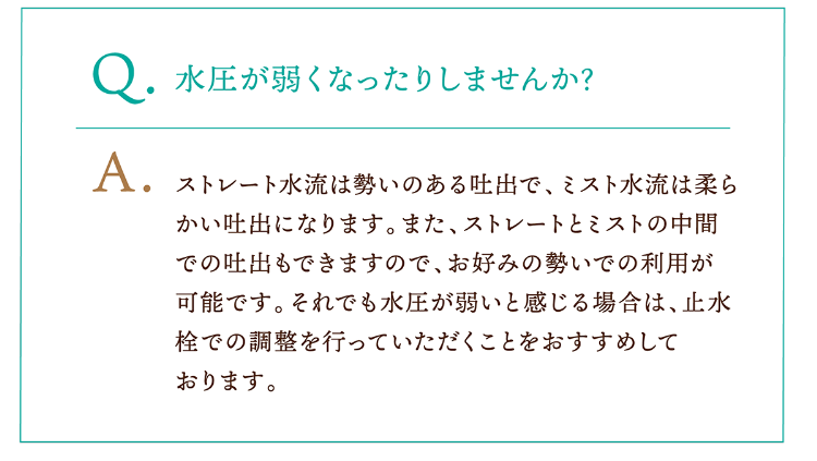 Q.水圧が弱くなったりしませんか? A.ストレート水流は勢いのある吐出で、ミスト水流は柔らかい吐出になります。また、ストレートとミストの中間での吐出もできますので、お好みの勢いでの利用が可能です。それでも水圧が弱いと感じる場合は、止水栓での調整を行っていただくことをおすすめしております。