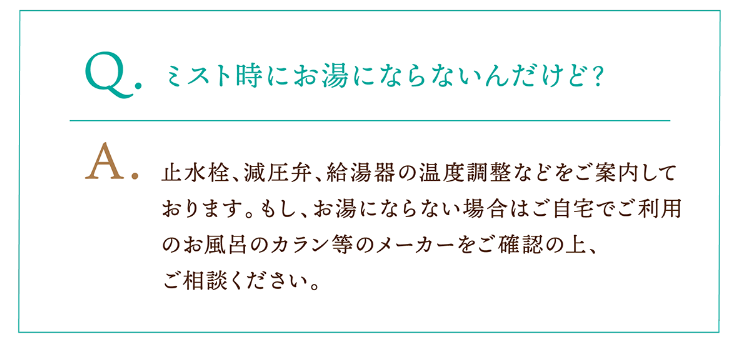 Q.ミスト時にお湯にならないんだけど? A.止水栓、減圧弁、給湯器の温度調整などをご案内しております。もし、お湯にならない場合はご自宅でご利用のお風呂のカラン等のメーカーをご確認の上、ご相談ください。