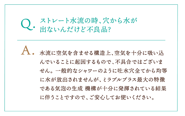 Q.ストレート水流の時、穴から水が出ないんだけど不良品? A.水流に空気を含ませる構造上、空気を十分に吸い込んでいることに起因するもので、不具合ではございません。 一般的なシャワーのように吐水穴全てから均等に水が放出されませんが、ミラブルプラス最大の特徴である気泡の生成 機構が十分に発揮されている結果に伴うことですので、ご安心してお使いください。